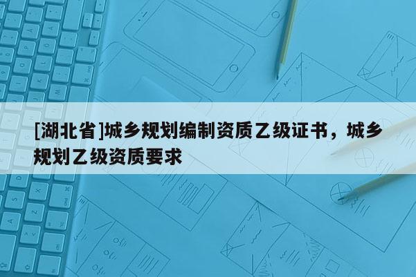 [湖北省]城鄉(xiāng)規(guī)劃編制資質(zhì)乙級(jí)證書(shū)，城鄉(xiāng)規(guī)劃乙級(jí)資質(zhì)要求