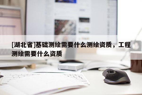 [湖北省]基礎測繪需要什么測繪資質，工程測繪需要什么資質
