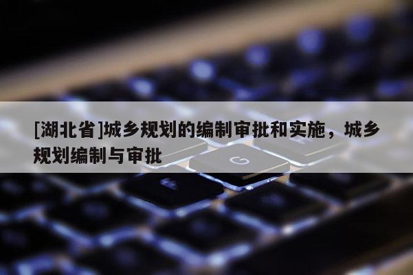 [湖北省]城鄉規劃的編制審批和實施，城鄉規劃編制與審批