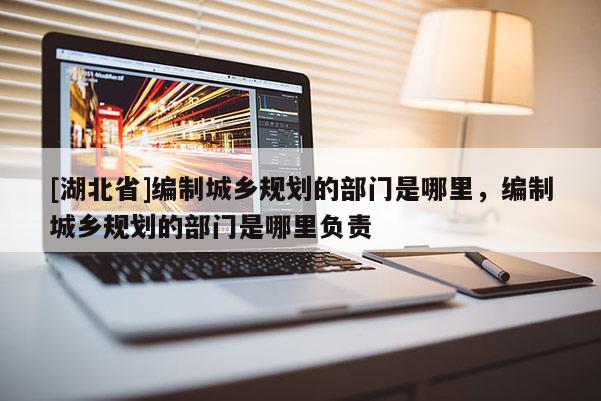 [湖北省]編制城鄉規劃的部門是哪里，編制城鄉規劃的部門是哪里負責