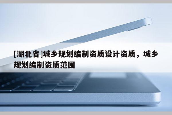 [湖北省]城鄉規劃編制資質設計資質，城鄉規劃編制資質范圍