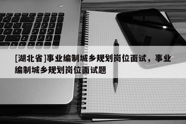 [湖北省]事業(yè)編制城鄉(xiāng)規(guī)劃崗位面試，事業(yè)編制城鄉(xiāng)規(guī)劃崗位面試題