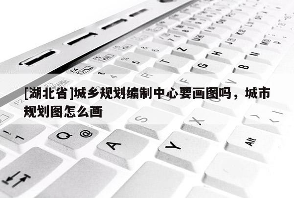 [湖北省]城鄉(xiāng)規(guī)劃編制中心要畫圖嗎，城市規(guī)劃圖怎么畫