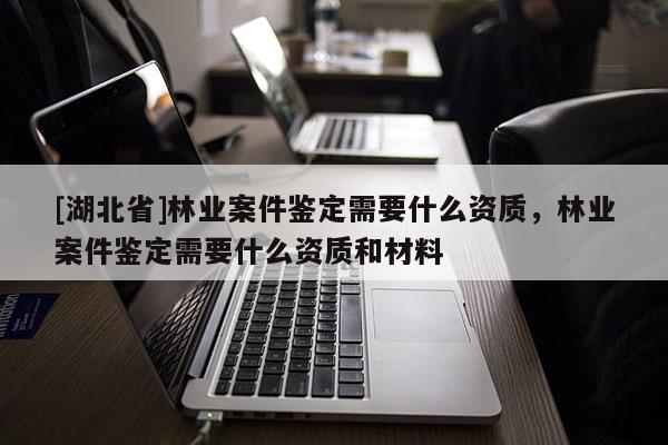 [湖北省]林業案件鑒定需要什么資質，林業案件鑒定需要什么資質和材料