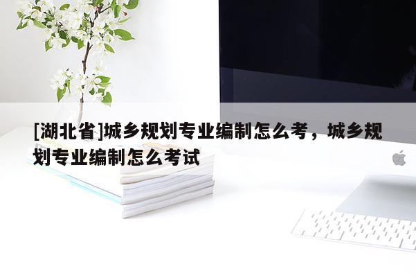 [湖北省]城鄉規劃專業編制怎么考，城鄉規劃專業編制怎么考試