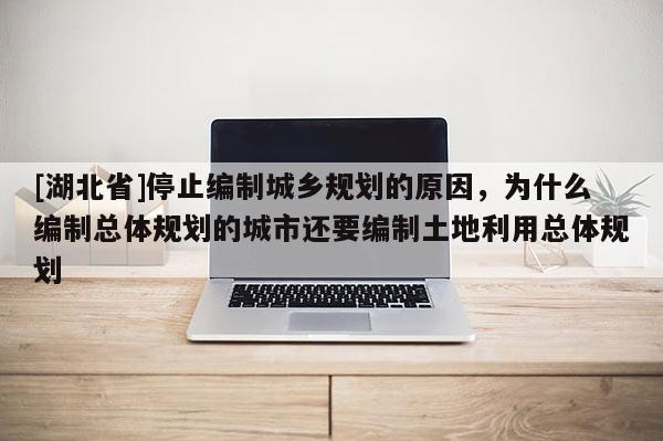 [湖北省]停止編制城鄉(xiāng)規(guī)劃的原因，為什么編制總體規(guī)劃的城市還要編制土地利用總體規(guī)劃