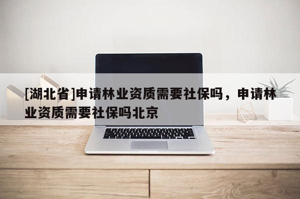 [湖北省]申請林業資質需要社保嗎，申請林業資質需要社保嗎北京