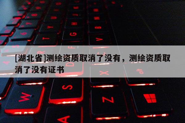 [湖北省]測(cè)繪資質(zhì)取消了沒(méi)有，測(cè)繪資質(zhì)取消了沒(méi)有證書(shū)