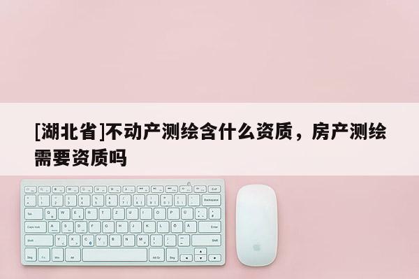 [湖北省]不動產測繪含什么資質，房產測繪需要資質嗎