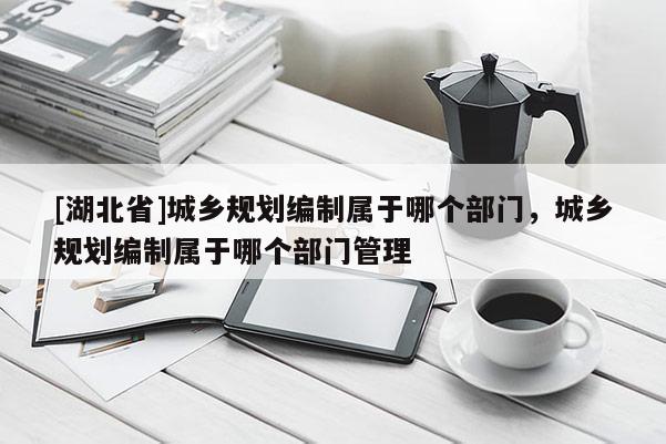 [湖北省]城鄉規劃編制屬于哪個部門，城鄉規劃編制屬于哪個部門管理