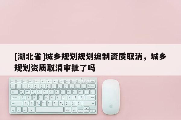 [湖北省]城鄉規劃規劃編制資質取消，城鄉規劃資質取消審批了嗎