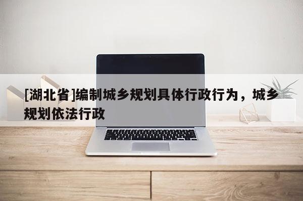 [湖北省]編制城鄉規劃具體行政行為，城鄉規劃依法行政