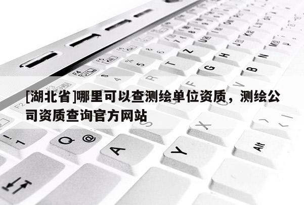 [湖北省]哪里可以查測(cè)繪單位資質(zhì)，測(cè)繪公司資質(zhì)查詢官方網(wǎng)站