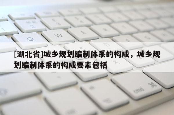 [湖北省]城鄉規劃編制體系的構成，城鄉規劃編制體系的構成要素包括