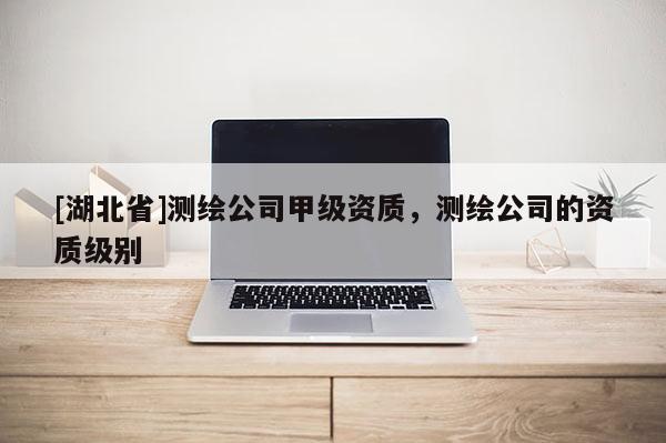 [湖北省]測繪公司甲級資質(zhì)，測繪公司的資質(zhì)級別