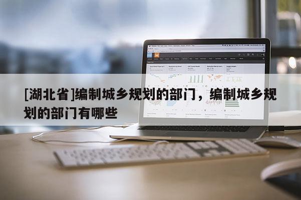 [湖北省]編制城鄉(xiāng)規(guī)劃的部門，編制城鄉(xiāng)規(guī)劃的部門有哪些