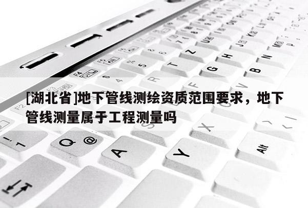 [湖北省]地下管線測繪資質范圍要求，地下管線測量屬于工程測量嗎