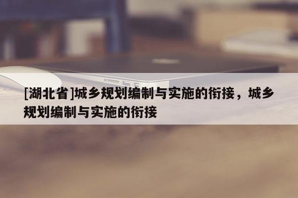[湖北省]城鄉規劃編制與實施的銜接，城鄉規劃編制與實施的銜接