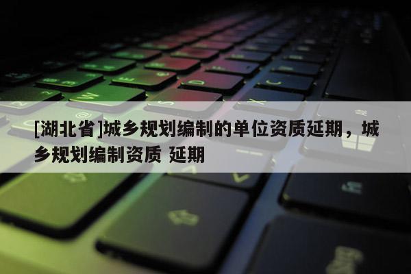 [湖北省]城鄉規劃編制的單位資質延期，城鄉規劃編制資質 延期
