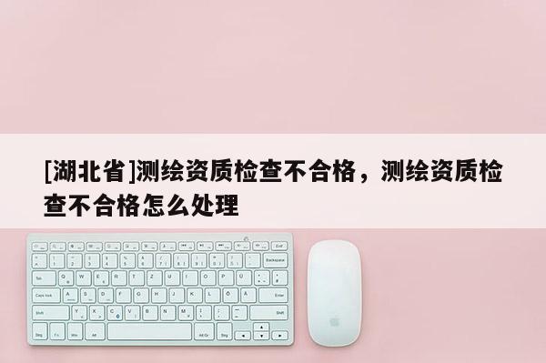 [湖北省]測繪資質檢查不合格，測繪資質檢查不合格怎么處理