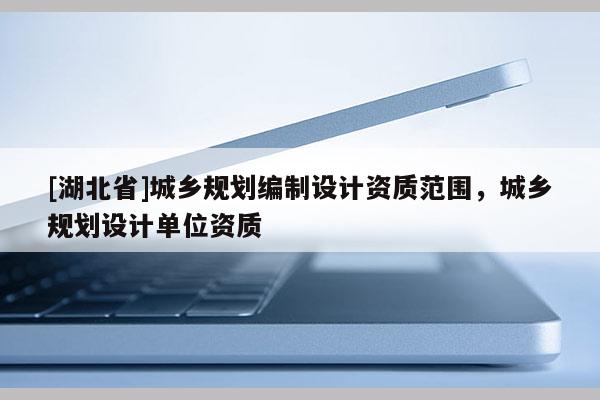 [湖北省]城鄉規劃編制設計資質范圍，城鄉規劃設計單位資質