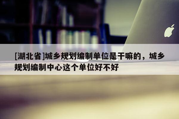 [湖北省]城鄉規劃編制單位是干嘛的，城鄉規劃編制中心這個單位好不好