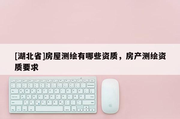 [湖北省]房屋測繪有哪些資質(zhì)，房產(chǎn)測繪資質(zhì)要求