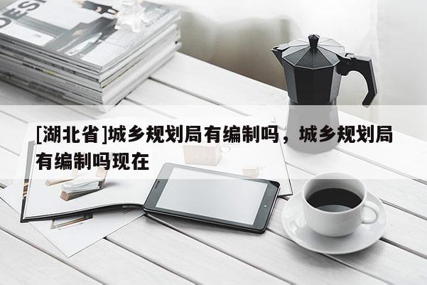 [湖北省]城鄉(xiāng)規(guī)劃局有編制嗎，城鄉(xiāng)規(guī)劃局有編制嗎現在