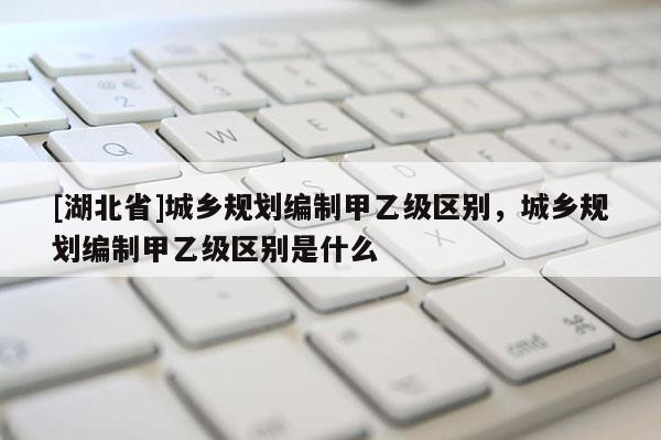 [湖北省]城鄉規劃編制甲乙級區別，城鄉規劃編制甲乙級區別是什么