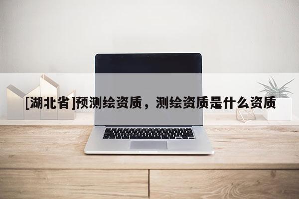 [湖北省]預(yù)測繪資質(zhì)，測繪資質(zhì)是什么資質(zhì)