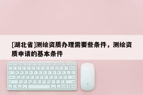 [湖北省]測繪資質(zhì)辦理需要些條件，測繪資質(zhì)申請的基本條件