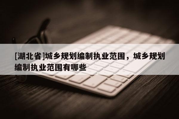 [湖北省]城鄉(xiāng)規(guī)劃編制執(zhí)業(yè)范圍，城鄉(xiāng)規(guī)劃編制執(zhí)業(yè)范圍有哪些
