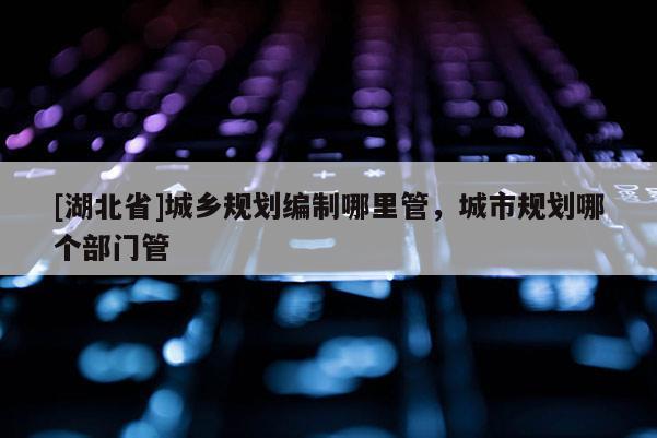 [湖北省]城鄉規劃編制哪里管，城市規劃哪個部門管