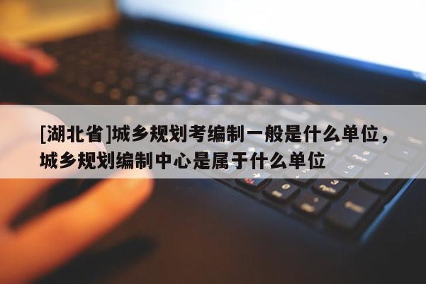 [湖北省]城鄉規劃考編制一般是什么單位，城鄉規劃編制中心是屬于什么單位