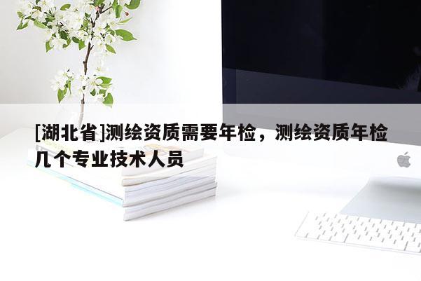 [湖北省]測繪資質需要年檢，測繪資質年檢幾個專業技術人員