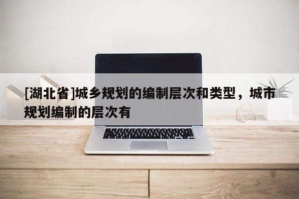 [湖北省]城鄉規劃的編制層次和類型，城市規劃編制的層次有