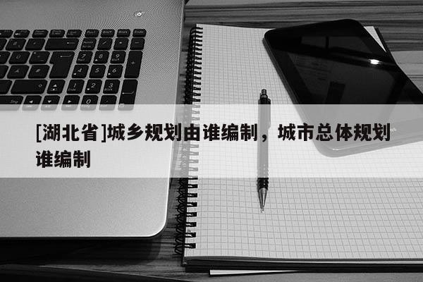 [湖北省]城鄉規劃由誰編制，城市總體規劃誰編制