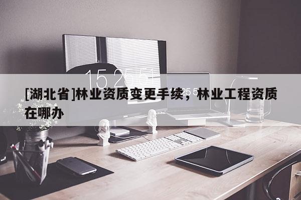 [湖北省]林業(yè)資質(zhì)變更手續(xù)，林業(yè)工程資質(zhì)在哪辦