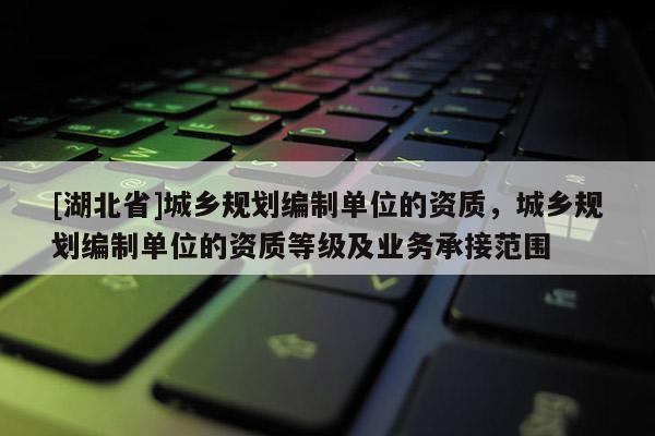 [湖北省]城鄉規劃編制單位的資質，城鄉規劃編制單位的資質等級及業務承接范圍