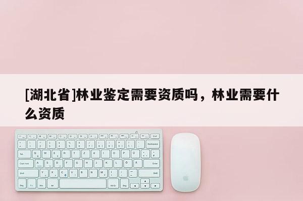 [湖北省]林業鑒定需要資質嗎，林業需要什么資質