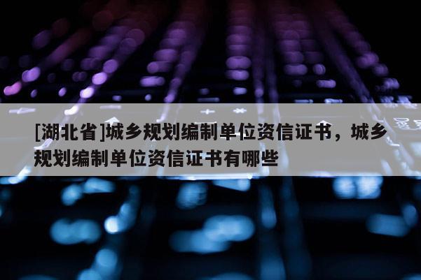 [湖北省]城鄉規劃編制單位資信證書，城鄉規劃編制單位資信證書有哪些