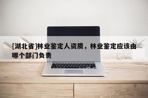 [湖北省]林業鑒定人資質，林業鑒定應該由哪個部門負責