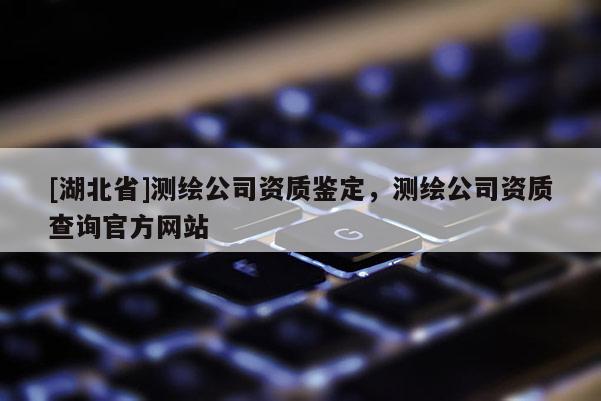 [湖北省]測繪公司資質鑒定，測繪公司資質查詢官方網站