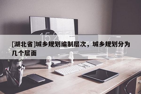 [湖北省]城鄉(xiāng)規(guī)劃編制層次，城鄉(xiāng)規(guī)劃分為幾個層面