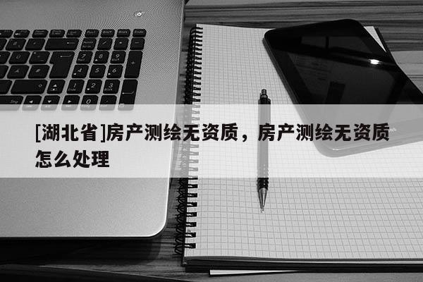 [湖北省]房產測繪無資質，房產測繪無資質怎么處理