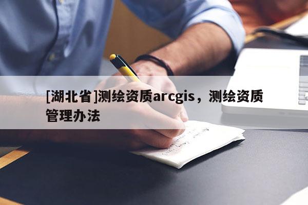 [湖北省]測(cè)繪資質(zhì)arcgis，測(cè)繪資質(zhì)管理辦法