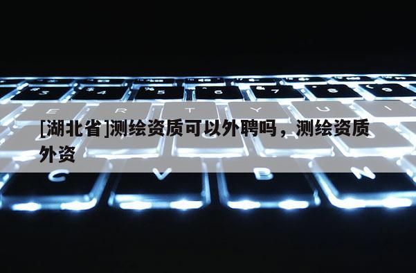 [湖北省]測(cè)繪資質(zhì)可以外聘嗎，測(cè)繪資質(zhì) 外資