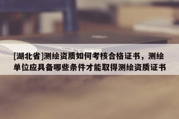 [湖北省]測繪資質如何考核合格證書，測繪單位應具備哪些條件才能取得測繪資質證書