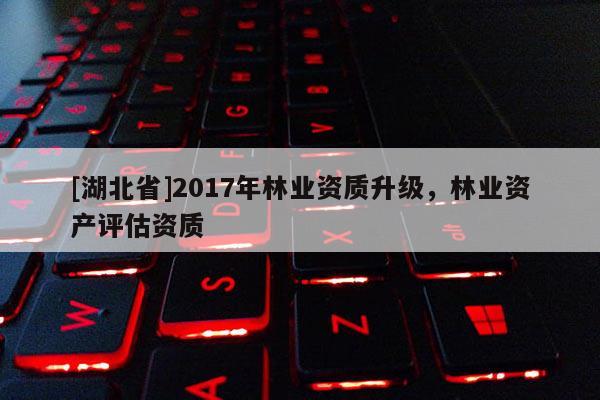 [湖北省]2017年林業資質升級，林業資產評估資質