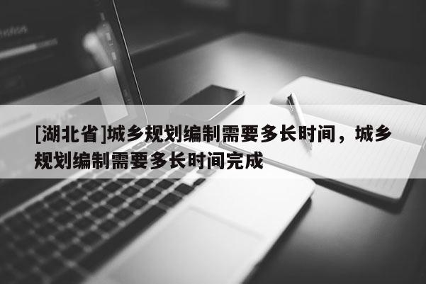 [湖北省]城鄉規劃編制需要多長時間，城鄉規劃編制需要多長時間完成